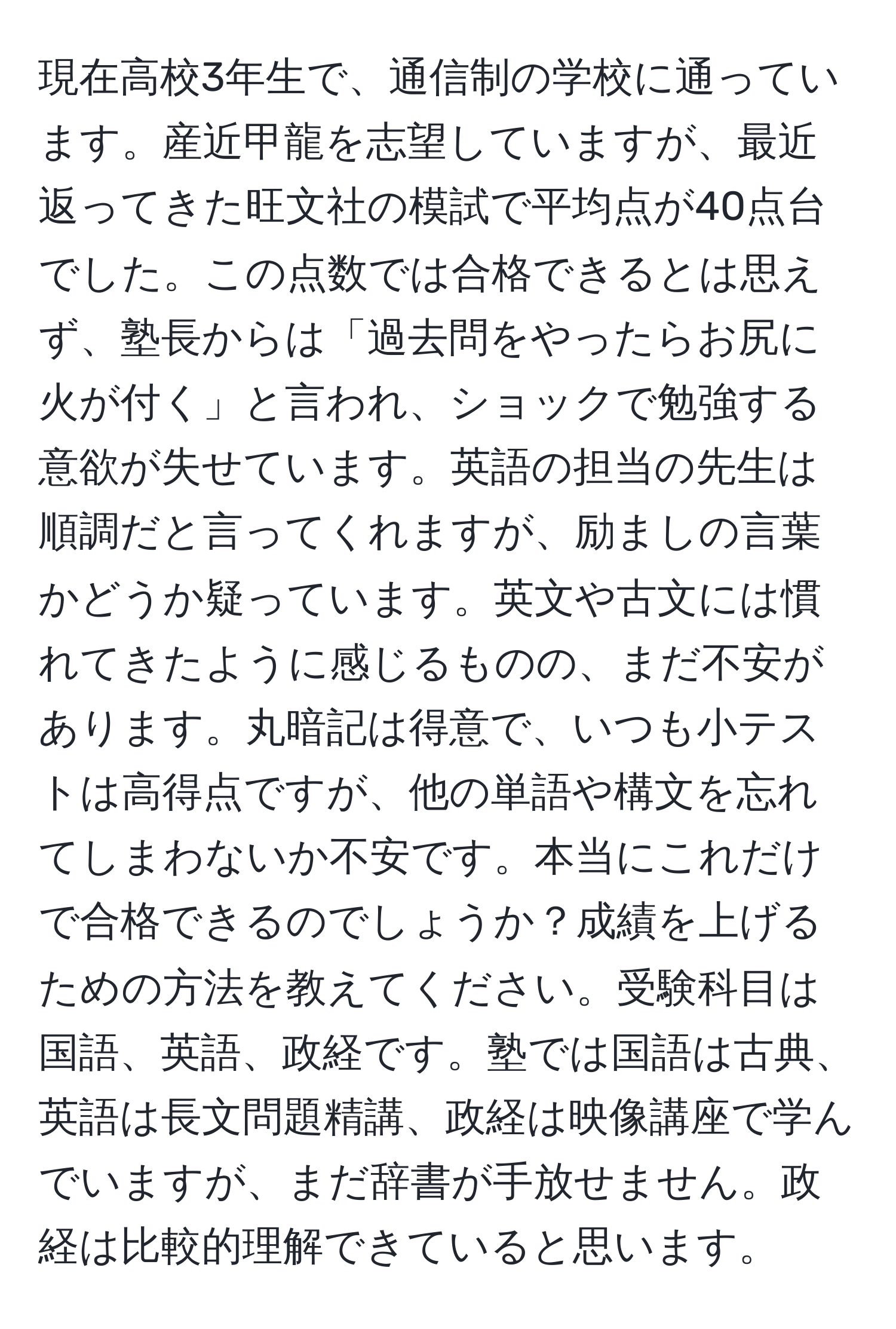 現在高校3年生で、通信制の学校に通っています。産近甲龍を志望していますが、最近返ってきた旺文社の模試で平均点が40点台でした。この点数では合格できるとは思えず、塾長からは「過去問をやったらお尻に火が付く」と言われ、ショックで勉強する意欲が失せています。英語の担当の先生は順調だと言ってくれますが、励ましの言葉かどうか疑っています。英文や古文には慣れてきたように感じるものの、まだ不安があります。丸暗記は得意で、いつも小テストは高得点ですが、他の単語や構文を忘れてしまわないか不安です。本当にこれだけで合格できるのでしょうか？成績を上げるための方法を教えてください。受験科目は国語、英語、政経です。塾では国語は古典、英語は長文問題精講、政経は映像講座で学んでいますが、まだ辞書が手放せません。政経は比較的理解できていると思います。