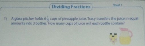 Dividing Fractions Shoot 1 
1) A glass pitcher holds 6 1/3  cups of pineapple juice. Tracy transfers the juice in equal 
amounts into 3 bottles. How many cups of juice will each bottle contain?