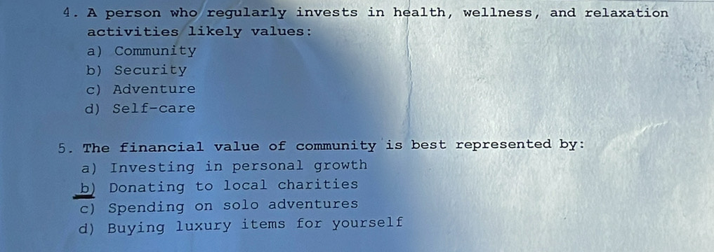 A person who regularly invests in health, wellness, and relaxation
activities likely values:
a) Community
b) Security
c) Adventure
d) Self-care
5. The financial value of community is best represented by:
a) Investing in personal growth
b) Donating to local charities
c) Spending on solo adventures
d) Buying luxury items for yourself