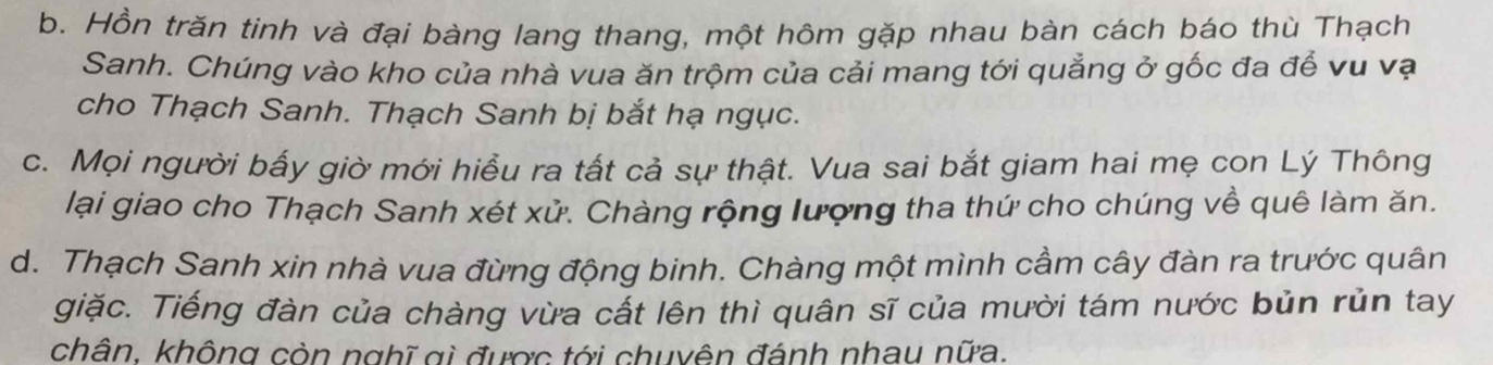 b. Hồn trăn tinh và đại bàng lang thang, một hôm gặp nhau bàn cách báo thù Thạch
Sanh. Chúng vào kho của nhà vua ăn trộm của cải mang tới quẳng ở gốc đa để vu vạ
cho Thạch Sanh. Thạch Sanh bị bắt hạ ngục.
c. Mọi người bấy giờ mới hiểu ra tất cả sự thật. Vua sai bắt giam hai mẹ con Lý Thông
lại giao cho Thạch Sanh xét xử. Chàng rộng lượng tha thứ cho chúng về quê làm ăn.
d. Thạch Sanh xin nhà vua đừng động binh. Chàng một mình cầm cây đàn ra trước quân
giặc. Tiếng đàn của chàng vừa cất lên thì quân sĩ của mười tám nước bủn rủn tay
chân, không còn nghĩ gi được tới chuyên đánh nhau nữa.