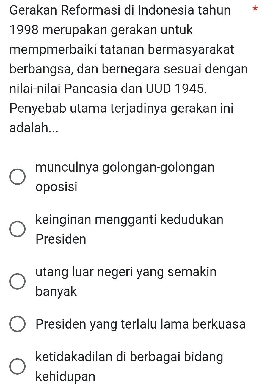 Gerakan Reformasi di Indonesia tahun *
1998 merupakan gerakan untuk
mempmerbaiki tatanan bermasyarakat
berbangsa, dan bernegara sesuai dengan
nilai-nilai Pancasia dan UUD 1945.
Penyebab utama terjadinya gerakan ini
adalah...
munculnya golongan-golongan
oposisi
keinginan mengganti kedudukan
Presiden
utang luar negeri yang semakin
banyak
Presiden yang terlalu lama berkuasa
ketidakadilan di berbagai bidang
kehidupan