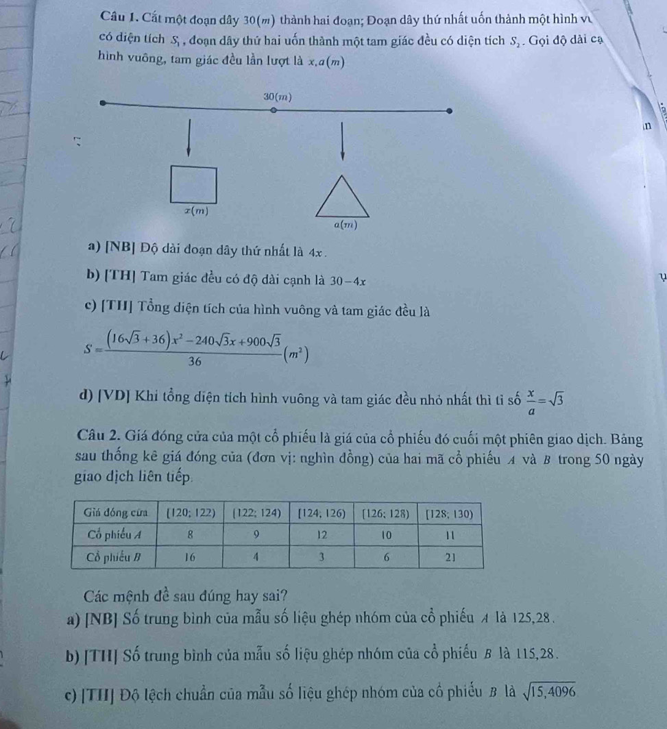 Cất một đoạn dây 30(m) thành hai đoạn; Đoạn dây thứ nhất uốn thành một hình v
có diện tích S , đoạn dây thứ hai uốn thành một tam giác đều có diện tích S_2 Gọi độ dài cạ
hình vuông, tam giác đều lần lượt là x.a(m)
n
a) [NB] Độ dài đoạn dây thứ nhất là 4x .
b) [TH] Tam giác đều có độ dài cạnh là 30-4x
u
c) [TH] Tổng diện tích của hình vuông và tam giác đều là
S= ((16sqrt(3)+36)x^2-240sqrt(3)x+900sqrt(3))/36 (m^2)
d) [VD] Khi tổng diện tích hình vuông và tam giác đều nhỏ nhất thì tỉ số  x/a =sqrt(3)
Câu 2. Giá đóng cửa của một cổ phiếu là giá của cổ phiếu đó cuối một phiên giao dịch. Bảng
sau thống kê giá đóng của (đơn vị: nghìn đồng) của hai mã cổ phiếu A và B trong 50 ngày
giao dịch liên tiếp.
Các mệnh đề sau đúng hay sai?
a) [NB] Số trung bình của mẫu số liệu ghép nhóm của cổ phiếu 4 là 125,28 .
b) [TH] Số trung bình của mẫu số liệu ghép nhóm của cổ phiếu B là 115,28.
c) [TH] Độ lệch chuẩn của mẫu số liệu ghép nhóm của cổ phiếu B là sqrt(15,4096)