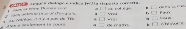 dle Leggi il dialogo e indica ( ) la risposta corretta.
Alex et Mme Dumas sont a □ au collège. b □ dans la rue.
2 Alex déteste le prof d'anglais. a □ Vrai b □ Faux
3 Au collège, il n'y a pas de TBI. a □ Vrai b □ Faux
Alex a seulement le cours a □ de maths. b □ d'histoire.