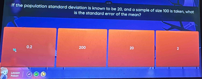 6/25
If the population standard deviation is known to be 20, and a sample of size 100 is taken, what
is the standard error of the mean?
0.2 200 20 2
I
Polson Lawson