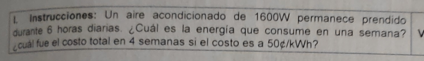 Instrucciones: Un aire acondicionado de 1600W permanece prendido 
durante 6 horas diarias. ¿Cuál es la energía que consume en una semana? 
¿cual fue el costo total en 4 semanas si el costo es a 50¢/kWh?