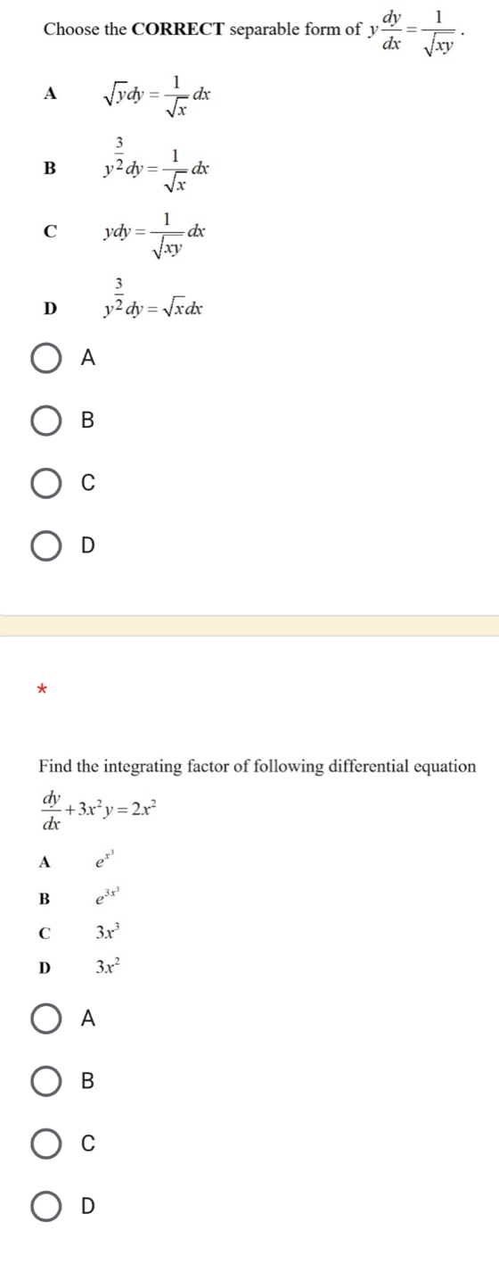 Choose the CORRECT separable form of y dy/dx = 1/sqrt(xy) .
A sqrt(y)dy= 1/sqrt(x) dx
B y^(frac 3)2dy= 1/sqrt(x) dx
C ydy= 1/sqrt(xy) dx
D y^(frac 3)2dy=sqrt(x)dx
A
B
C
D
*
Find the integrating factor of following differential equation
 dy/dx +3x^2y=2x^2
A e^(x^3)
B e^(3x^3)
C 3x^3
D 3x^2
A
B
C
D