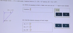 the trangle betow, ∠ 1 s a ngtt angle. Suppose that m∠ I=(3x-1)^circ  and m∠ E=(3x+27)^circ 
(a) Write all equabren to find s. Makc sure you use as " =" sign in yeur amwer
Eguation:
□ =□
×
(h) Find the degsee memoore of each angle
m∠ I=□°
×
m∠ J=□°
m∠ K=□°