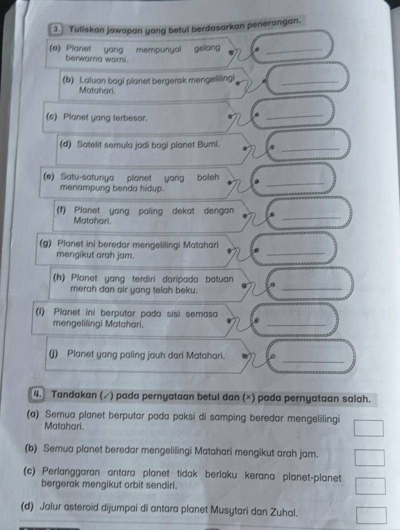 Tuliskan jawapan yang betul berdasarkan penerangan. 
(a) Planet yang mempunyai gelan_ 
berwarna warni. 
(b) Laluan bagi planet bergerak mengelilingi_ 
Matahari. 
(c) Planet yang terbesar. 
_ 
_ 
(d) Satelit semula jadi bagi planet Bumi. 
_ 
(e) Satu-satunya planet yang boleh 
menampung benda hidup. 
_ 
(1) Planet yang paling dekat dengan 
Matahari. 
_ 
(g) Planet ini beredar mengelilingi Matahari 
mengikut arah jam. 
_ 
(h) Planet yang terdiri daripada batuan 
merah dan air yang telah beku. 
(1) Planet ini berputar pada sisi semasa 
mengelilingi Matahari. 
_ 
_ 
(j) Planet yang paling jauh dari Matahari. 
4. Tandakan (✓) pada pernyataan betul dan (×) pada pernyataan salah. 
(a) Semua planet berputar pada paksi di samping beredar mengelilingi 
Matahari. 
(b) Semua planet beredar mengelilingi Matahari mengikut arah jam. 
(c) Perlanggaran antara planet tidak berlaku kerana planet-planet 
bergerak mengikut orbit sendiri. 
(d) Jalur asteroid dijumpai di antara planet Musytari dan Zuhal.