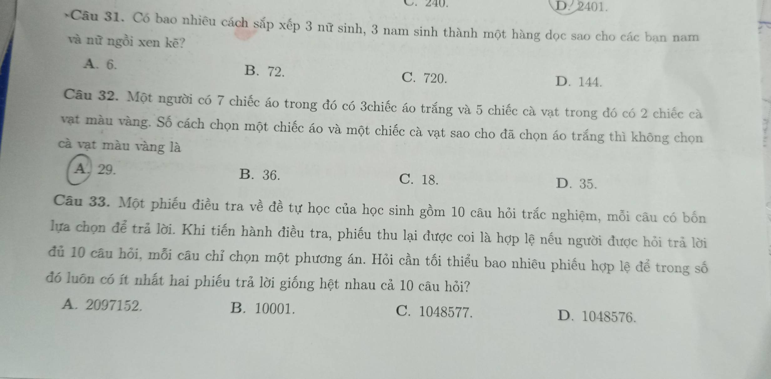 C. 240. D. 2401.
*Câu 31. Có bao nhiêu cách sắp xếp 3 nữ sinh, 3 nam sinh thành một hàng dọc sao cho các ban nam
và nữ ngồi xen kē?
A. 6. B. 72. C. 720. D. 144.
Câu 32. Một người có 7 chiếc áo trong đó có 3chiếc áo trắng và 5 chiếc cà vạt trong đó có 2 chiếc cà
vật màu vàng. Số cách chọn một chiếc áo và một chiếc cà vạt sao cho đã chọn áo trắng thì không chọn
cà vạt màu vàng là
A. 29. B. 36. C. 18. D. 35.
Câu 33. Một phiếu điều tra về đề tự học của học sinh gồm 10 câu hỏi trắc nghiệm, mỗi câu có bốn
lựa chọn để trả lời. Khi tiến hành điều tra, phiếu thu lại được coi là hợp lệ nếu người được hỏi trả lời
đủ 10 câu hỏi, mỗi câu chỉ chọn một phương án. Hỏi cần tối thiểu bao nhiêu phiếu hợp lệ để trong số
đó luôn có ít nhất hai phiếu trả lời giống hệt nhau cả 10 câu hỏi?
A. 2097152. B. 10001. C. 1048577. D. 1048576.