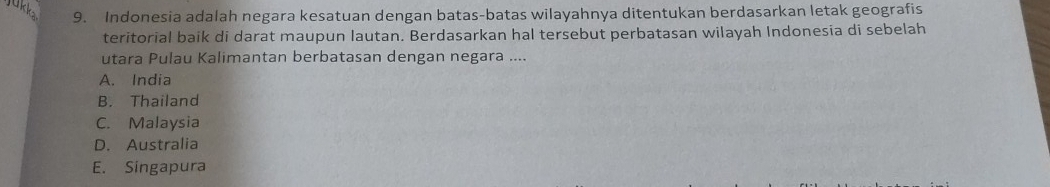 Indonesia adalah negara kesatuan dengan batas-batas wilayahnya ditentukan berdasarkan letak geografis
teritorial baik di darat maupun lautan. Berdasarkan hal tersebut perbatasan wilayah Indonesia di sebelah
utara Pulau Kalimantan berbatasan dengan negara ....
A. India
B. Thailand
C. Malaysia
D. Australia
E. Singapura