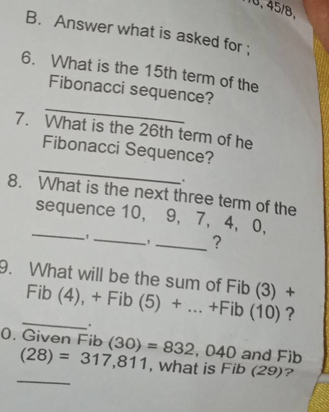 10, 45/8, 
B. Answer what is asked for ; 
6. What is the 15th term of the 
_ 
Fibonacci sequence? 
7. What is the 26th term of he 
_ 
Fibonacci Sequence? 
8. What is the next three term of the 
_ 
sequence 10, 9, 7, 4, 0, 
_, 
_, 
? 
9. What will be the sum of Fib (3) + 
_ 
Fib (4),+Fib(5)+...+Fib(10) ? 
. 
0. Given Fib (30)=832,040 and Fib 
_
(28)=317,811 , what is Fib (29)?