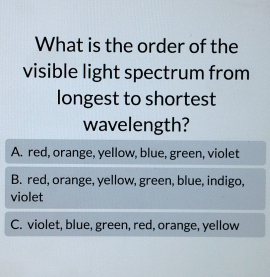 What is the order of the
visible light spectrum from
longest to shortest
wavelength?
A. red, orange, yellow, blue, green, violet
B. red, orange, yellow, green, blue, indigo,
violet
C. violet, blue, green, red, orange, yellow