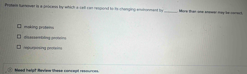 Protein turnover is a process by which a cell can respond to its changing environment by _. More than one answer may be correct.
making proteins
disassembling proteins
repurposing proteins
Need help? Review these concept resources.