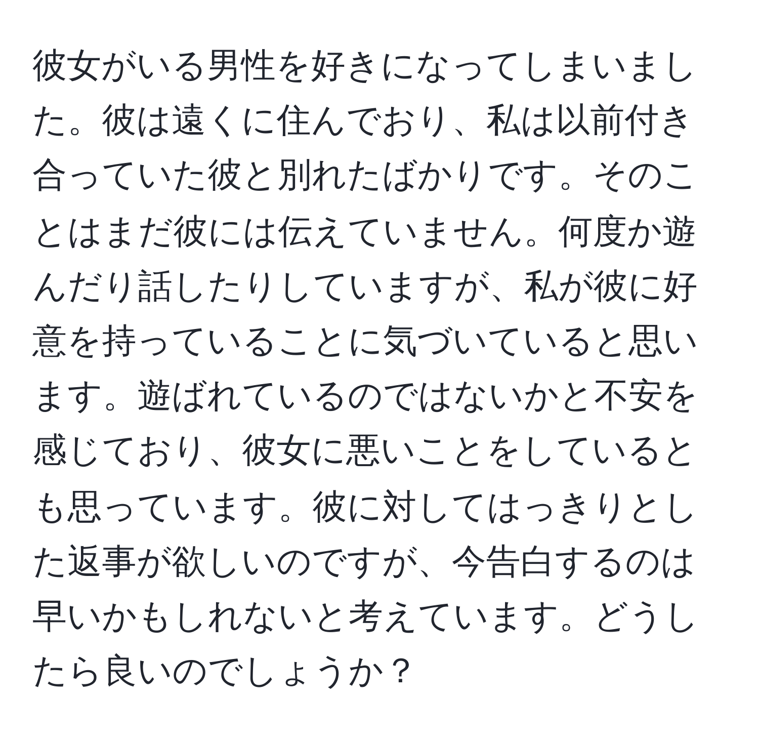 彼女がいる男性を好きになってしまいました。彼は遠くに住んでおり、私は以前付き合っていた彼と別れたばかりです。そのことはまだ彼には伝えていません。何度か遊んだり話したりしていますが、私が彼に好意を持っていることに気づいていると思います。遊ばれているのではないかと不安を感じており、彼女に悪いことをしているとも思っています。彼に対してはっきりとした返事が欲しいのですが、今告白するのは早いかもしれないと考えています。どうしたら良いのでしょうか？