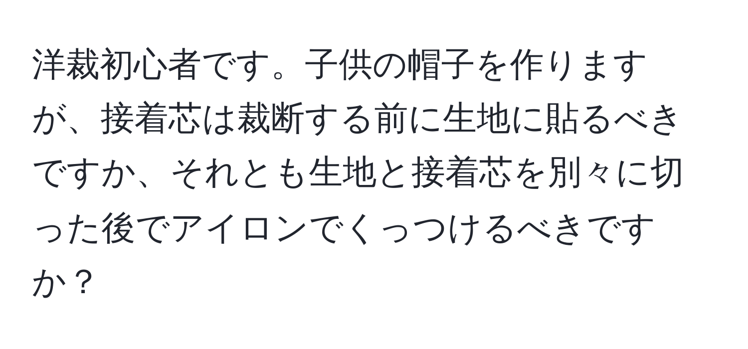 洋裁初心者です。子供の帽子を作りますが、接着芯は裁断する前に生地に貼るべきですか、それとも生地と接着芯を別々に切った後でアイロンでくっつけるべきですか？