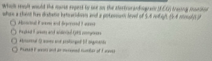 Which result would the nurse expect to see on the electrocardingraf IECG) tracing muntor
when a client has disbetic ketuacidosis and a potassium level of 5.A mEq/L (54 mindl]E)
Abmnal it wame and depressed 1 war
Pasked I aars and widened Gill comptenes
Absora Dwaves and protanged 51 sugments
Peaked i sons wnit an merened number of f ange