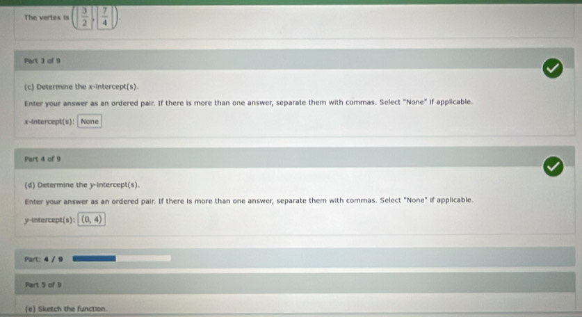 The vertex is ( 3/2 , 7/4 ). 
Part 3 of 9 
(c) Determine the x-intercept(s). 
Enter your answer as an ordered pair. If there is more than one answer, separate them with commas. Select "None" if applicable. 
x-intercept(s): None 
Part 4 of 9 
(d) Determine the y-intercept(s). 
Enter your answer as an ordered pair. If there is more than one answer, separate them with commas. Select "None" if applicable. 
y-intercept(s): (0,4)
Part: 4 / 9 
Part 5 of 9 
(e) Sketch the function.