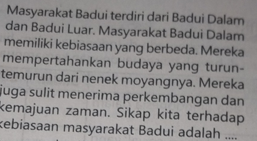 Masyarakat Badui terdiri dari Badui Dalam 
dan Badui Luar. Masyarakat Badui Dalam 
memiliki kebiasaan yang berbeda. Mereka 
mempertahankan budaya yang turun- 
temurun dari nenek moyangnya. Mereka 
juga sulit menerima perkembangan dan 
kemajuan zaman. Sikap kita terhadap 
kebiasaan masyarakat Badui adalah ....