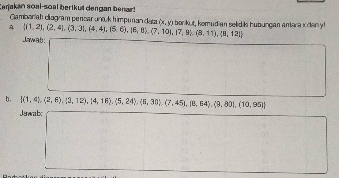 Kerjakan soal-soal berikut dengan benar! 
Gambarlah diagram pencar untuk himpunan data (x,y) berikut, kemudian selidiki hubungan antara x dan y! 
a.  (1,2),(2,4),(3,3),(4,4),(5,6),(6,8),(7,10),(7,9),(8,11),(8,12)
Jawab: 
b.  (1,4),(2,6),(3,12),(4,16),(5,24),(6,30),(7,45),(8,64),(9,80),(10,95)
Jawab: