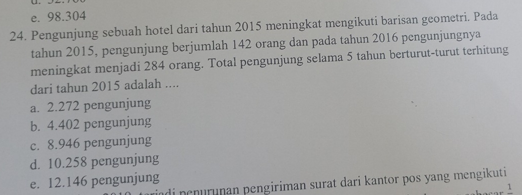 e. 98.304
24. Pengunjung sebuah hotel dari tahun 2015 meningkat mengikuti barisan geometri. Pada
tahun 2015, pengunjung berjumlah 142 orang dan pada tahun 2016 pengunjungnya
meningkat menjadi 284 orang. Total pengunjung selama 5 tahun berturut-turut terhitung
dari tahun 2015 adalah ....
a. 2.272 pengunjung
b. 4.402 pengunjung
c. 8.946 pengunjung
d. 10.258 pengunjung
e. 12.146 pengunjung adi penurunan pengiriman surat dari kantor pos yang mengikuti
1