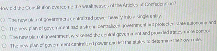 How did the Constitution overcome the weaknesses of the Articles of Confederation?
The new plan of government centralized power heavily into a single entity.
The new plan of government had a strong centralized government but protected state autonomy and
The new plan of government weakened the central government and provided states more control.
The new plan of government centralized power and left the states to determine their own role.