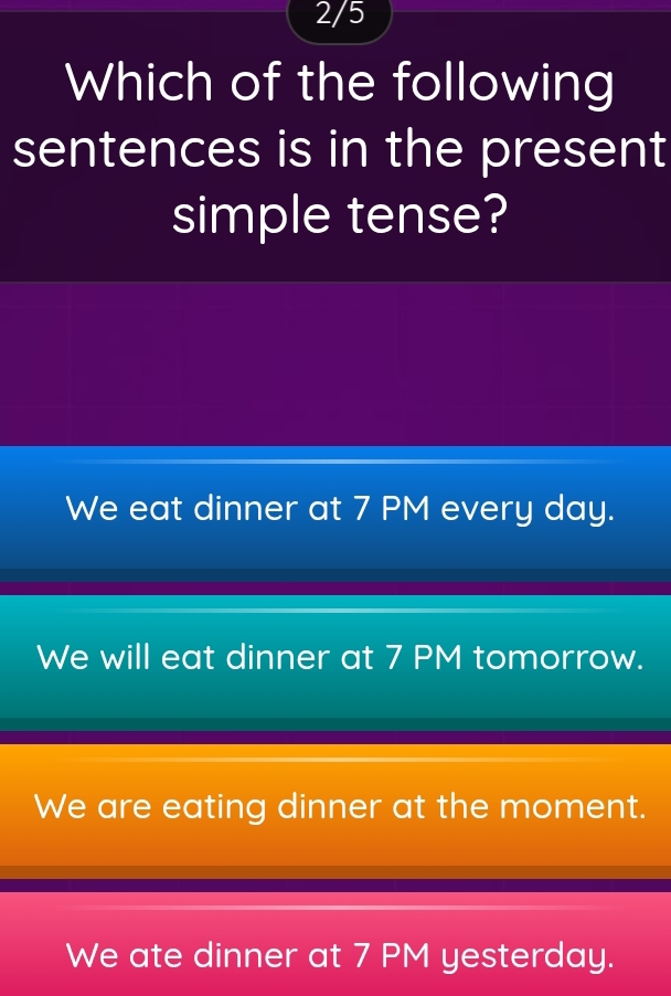 2/5
Which of the following
sentences is in the present
simple tense?
We eat dinner at 7 PM every day.
We will eat dinner at 7 PM tomorrow.
We are eating dinner at the moment.
We ate dinner at 7 PM yesterday.