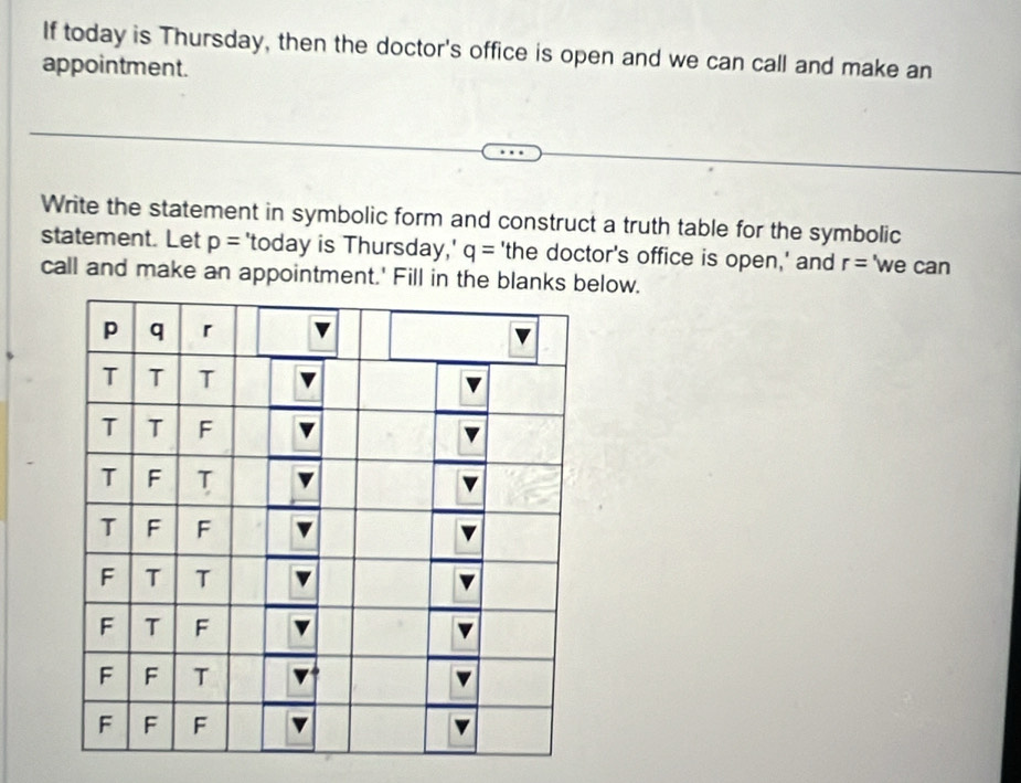 If today is Thursday, then the doctor's office is open and we can call and make an 
appointment. 
Write the statement in symbolic form and construct a truth table for the symbolic 
statement. Let p= 'today is Thursday,' q= 'the doctor's office is open,' and r= 'we can 
call and make an appointment.' Fill in the blanlow.