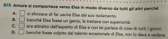 B15 Amore si comportava verso Elsa in modo diverso da tutti gli altri perché
A. □ si sforzava di far uscire Elsa dal suo isolamento.
B. □ benché Elsa fosse un genio, la trattava con superiorità.
C. □ era attratto dall’aspetto di Elsa e con lei parlava di cose di tutti i giorni.
D. □ benché fosse colpito dal talento eccezionale di Elsa, non lo dava a vedere.