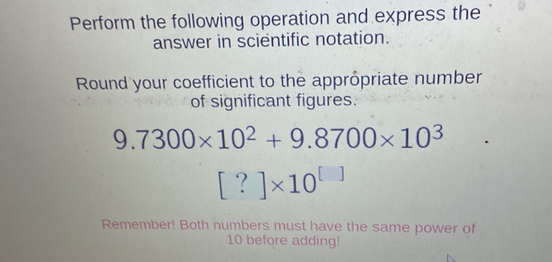 Perform the following operation and express the 
answer in scientific notation. 
Round your coefficient to the appröpriate number 
of significant figures.
9.7300* 10^2+9.8700* 10^3
[?]* 10^([])
Remember! Both numbers must have the same power of
10 before adding!