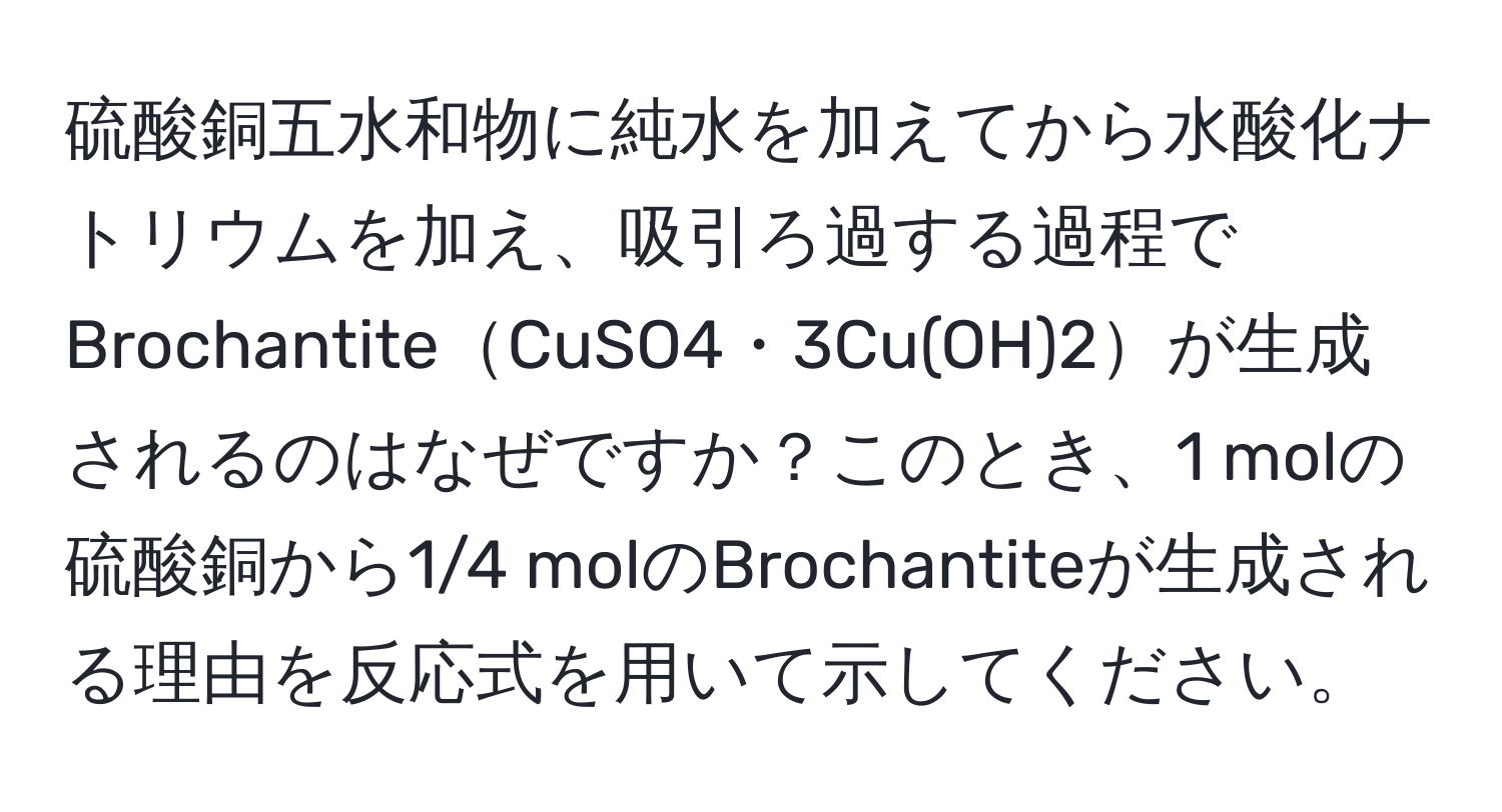 硫酸銅五水和物に純水を加えてから水酸化ナトリウムを加え、吸引ろ過する過程でBrochantiteCuSO4・3Cu(OH)2が生成されるのはなぜですか？このとき、1 molの硫酸銅から1/4 molのBrochantiteが生成される理由を反応式を用いて示してください。
