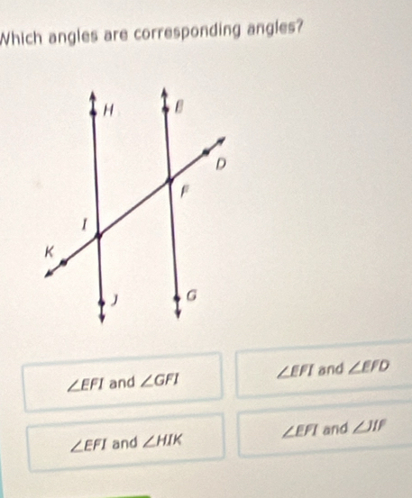 Which angles are corresponding angles?
∠ EFI and ∠ GFI ∠ EFI and ∠ EFD
∠ EFI and ∠ HIK ∠ EFI and ∠ JIF