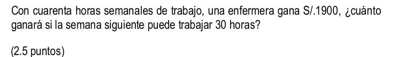 Con cuarenta horas semanales de trabajo, una enfermera gana S/.1900, ¿cuánto 
ganará si la semana siguiente puede trabajar 30 horas? 
(2.5 puntos)