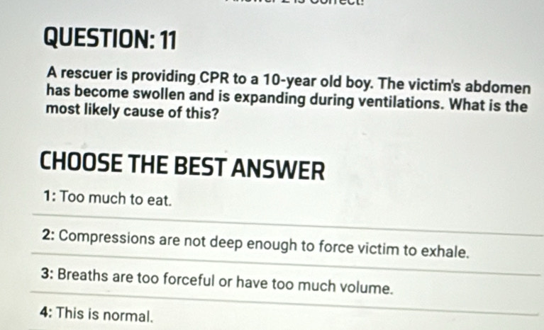 A rescuer is providing CPR to a 10-year old boy. The victim's abdomen
has become swollen and is expanding during ventilations. What is the
most likely cause of this?
CHOOSE THE BEST ANSWER
1: Too much to eat.
2: Compressions are not deep enough to force victim to exhale.
3: Breaths are too forceful or have too much volume.
4: This is normal.