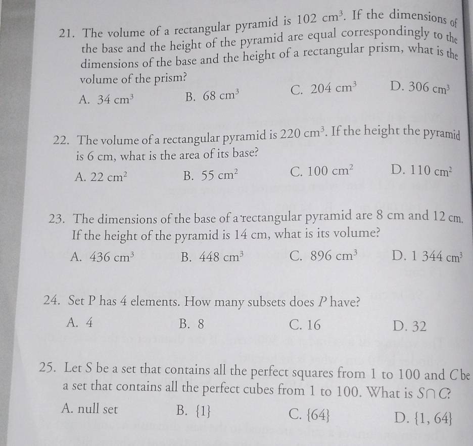 The volume of a rectangular pyramid is 102cm^3. If the dimensions of
the base and the height of the pyramid are equal correspondingly to the
dimensions of the base and the height of a rectangular prism, what is the
volume of the prism?
A. 34cm^3 B. 68cm^3 C. 204cm^3 D. 306cm^3
22. The volume of a rectangular pyramid is 220cm^3. If the height the pyramid
is 6 cm, what is the area of its base?
A. 22cm^2 B. 55cm^2 C. 100cm^2 D. 110cm^2
23. The dimensions of the base of a rectangular pyramid are 8 cm and 12 cm.
If the height of the pyramid is 14 cm, what is its volume?
A. 436cm^3 B. 448cm^3 C. 896cm^3 D. 1344cm^3
24. Set P has 4 elements. How many subsets does P have?
A. 4 B. 8 C. 16 D. 32
25. Let S be a set that contains all the perfect squares from 1 to 100 and Cbe
a set that contains all the perfect cubes from 1 to 100. What is S∩ C.
A. null set B. 1 C.  64 D.  1,64