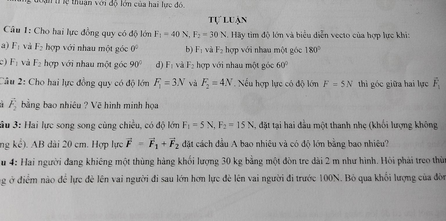 doạn tỉ lệ thuận với độ lớn của hai lực đó.
tự luận
Câu 1: Cho hai lực đồng quy có độ lớn F_1=40 N, F_2=30N Hãy tìm độ lớn và biểu diễn vecto của hợp lực khi:
a) F_1 và F_2 hợp với nhau một góc 0^0 b) F_1 và F_2 hợp với nhau một góc 180°
c) F_1 và F_2 hợp với nhau một góc 90° d) F_1 và F_2 hợp với nhau một góc 60°
Câu 2: Cho hai lực đồng quy có độ lớn F_1=3N và F_2=4N. Nếu hợp lực có độ lớn F=5N thì góc giữa hai lực vector F_1
vector F_2 bằng bao nhiêu ? Vẽ hình minh họa
âu 3: Hai lực song song cùng chiều, có độ lớn F_1=5N, F_2=15N , đặt tại hai đầu một thanh nhẹ (khối lượng không
ng kể). AB dài 20 cm. Hợp lực vector F=vector F_1+vector F_2 đặt cách đầu A bao nhiêu và có độ lớn bằng bao nhiêu?
u 4: Hai người đang khiêng một thùng hàng khối lượng 30 kg bằng một đòn tre dài 2 m như hình. Hỏi phải treo thùn
ng ở điểm nào để lực đè lên vai người đi sau lớn hơn lực đè lên vai người đi trước 100N. Bỏ qua khối lượng của đòn