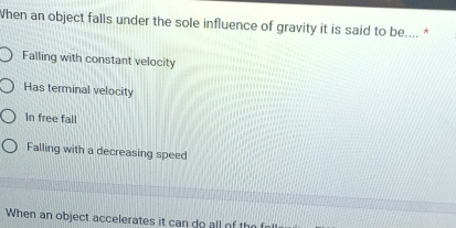 When an object falls under the sole influence of gravity it is said to be.... *
Falling with constant velocity
Has terminal velocity
In free fall
Falling with a decreasing speed
When an object accelerates it can do all of t