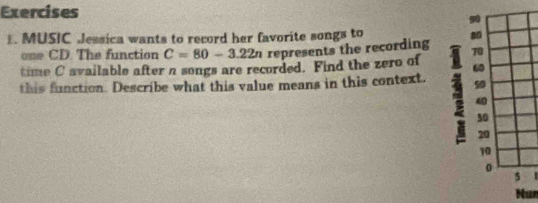 MUSIC Jessica wants to record her favorite songs to 8
one CD. The function C=80-3.22n represents the recording 70
time C available after n songs are recorded. Find the zero of 60
: 40
this function. Describe what this value means in this context. 50
50
20
10
0
5
Nun