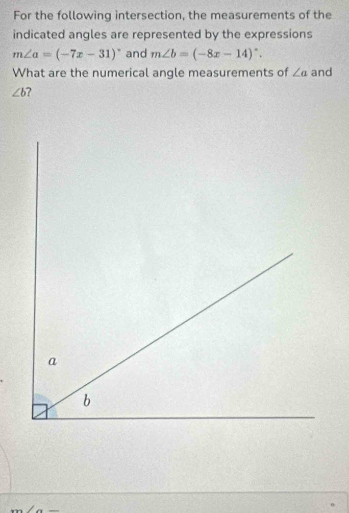 For the following intersection, the measurements of the 
indicated angles are represented by the expressions
m∠ a=(-7x-31)^circ  and m∠ b=(-8x-14)^circ . 
What are the numerical angle measurements of ∠ a and
∠ b ?