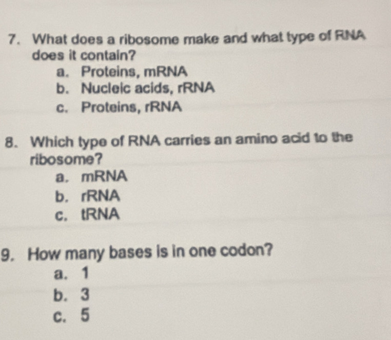 What does a ribosome make and what type of RNA
does it contain?
a. Proteins, mRNA
b. Nucleic acids, rRNA
c. Proteins, rRNA
8. Which type of RNA carries an amino acid to the
ribosome?
a，mRNA
b， rRNA
c. tRNA
9. How many bases is in one codon?
a. 1
b. 3
c. 5