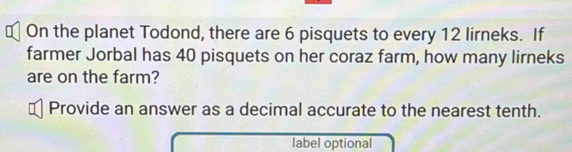 On the planet Todond, there are 6 pisquets to every 12 lirneks. If 
farmer Jorbal has 40 pisquets on her coraz farm, how many lirneks 
are on the farm? 
Provide an answer as a decimal accurate to the nearest tenth. 
label optional