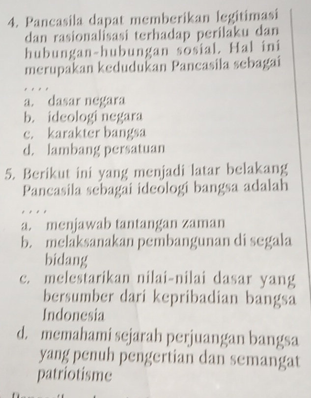 Pancasila dapat memberikan legitimasi
dan rasionalisasi terhadap perilaku dan
hubungan-hubungan sosial. Hal ini
merupakan kedudukan Pancasila sebagai
a. dasar negara
b. ideologi negara
c. karakter bangsa
d. lambang persatuan
5. Berikut ini yang menjadi latar belakang
Pancasila sebagai ideologi bangsa adalah
. .
a. menjawab tantangan zaman
b. melaksanakan pembangunan di segala
bidang
c. melestarikan nilai-nilai dasar yang
bersumber dari kepribadian bangsa
Indonesia
d. memahami sejarah perjuangan bangsa
yang penuh pengertian dan semangat
patriotisme