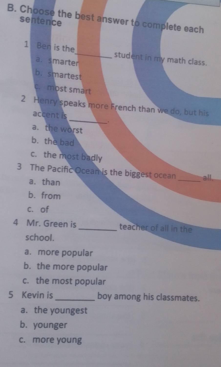 Choose the best answer to complete each
sentence
1 Ben is the_ student in my math class.
a. smarter
b. smartest
c. most smart
_
2 Henry speaks more French than we do, but his
accent is
a. the worst
b. the bad
c. the most badly
3 The Pacific Ocean is the biggest ocean
a. than
_all.
b. from
c. of
4 Mr. Green is _teacher of all in the
school.
a. more popular
b. the more popular
c. the most popular
5 Kevin is _boy among his classmates.
a.the youngest
b. younger
c. more young