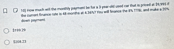 How much will the monthly payment be for a 3-year-old used car that is priced at $9,995 if
the current finance rate is 48 months at 4.36%? You will finance the 8% TT&L and make a 20%
down payment
$199.29
$208.23