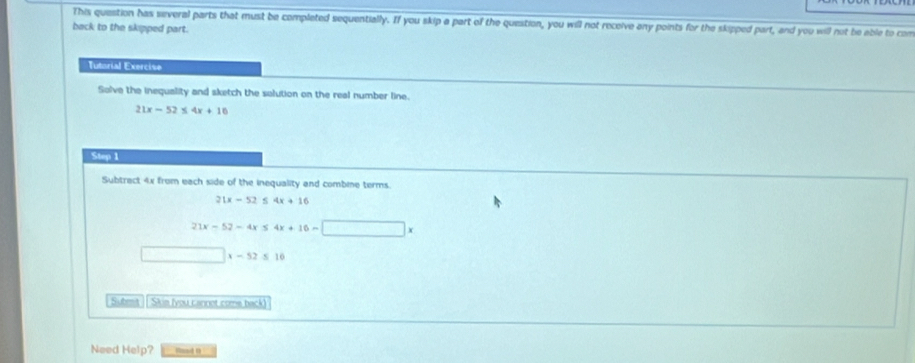 This question has several parts that must be completed sequentially. If you skip a part of the question, you will not receive any points for the skipped part, and you will not be able to com 
back to the skipped part. 
Tutorial Exercise 
Solve the inequality and sketch the solution on the real number line.
21x-52≤ 4x+10
Step 1
Subtract 4x from each side of the inequality and combine terms.
21x-52≤ 4x+16
21x-52-4x≤ 4x+16-□ x
□ * -52≤ 16
Submt ] Skia fyou cannot come back 
Need Help? Road n