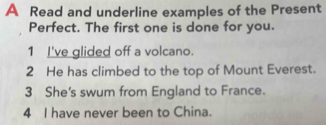 A Read and underline examples of the Present 
Perfect. The first one is done for you. 
1 I've glided off a volcano. 
2 He has climbed to the top of Mount Everest. 
3 She's swum from England to France. 
4 I have never been to China.