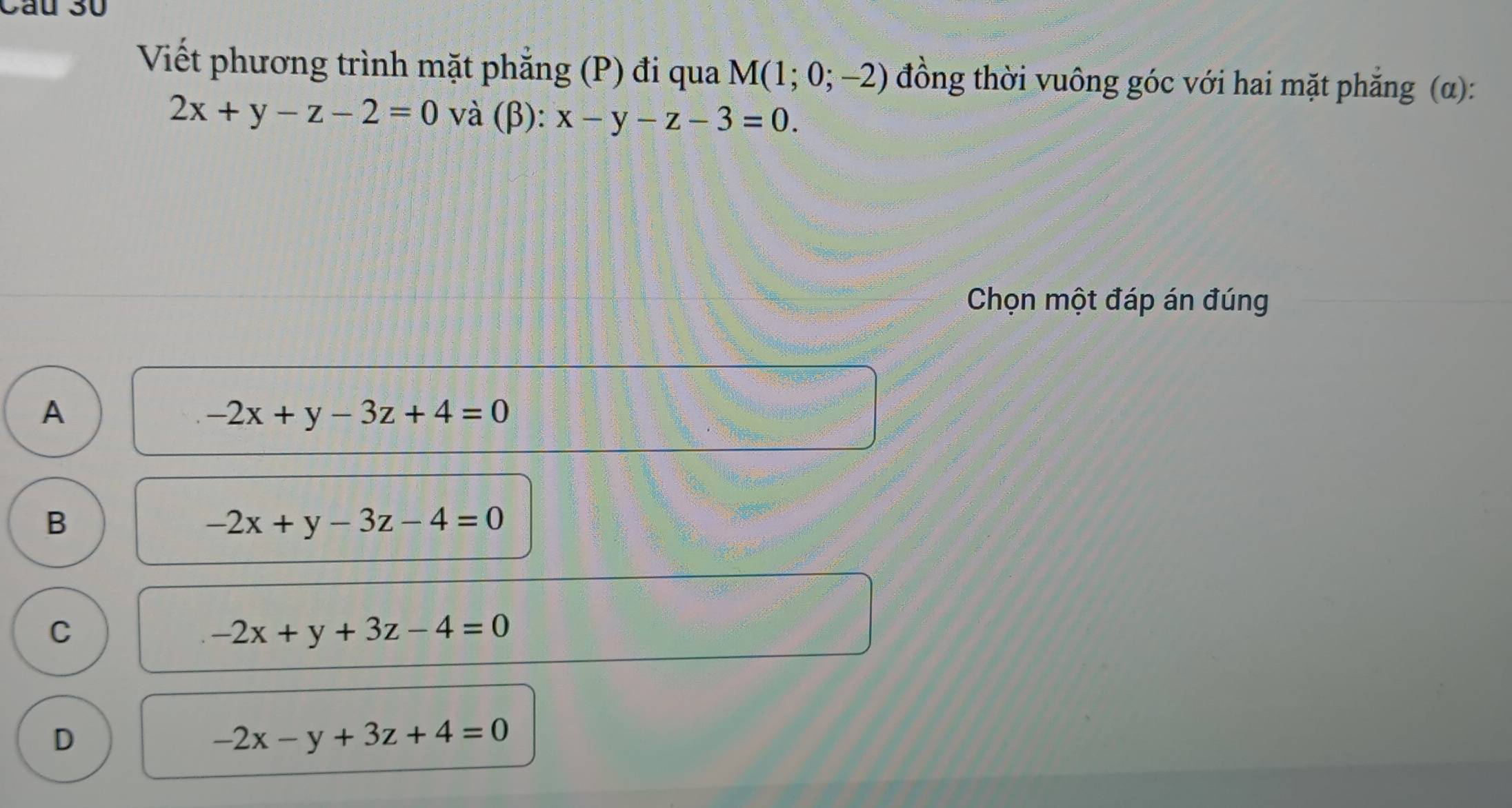 Cầu 30
Viết phương trình mặt phẳng (P) đi qua M(1;0;-2) đồng thời vuông góc với hai mặt phẳng (α):
2x+y-z-2=0 và (β): x-y-z-3=0. 
Chọn một đáp án đúng
A
-2x+y-3z+4=0
B
-2x+y-3z-4=0
C
-2x+y+3z-4=0
D
-2x-y+3z+4=0