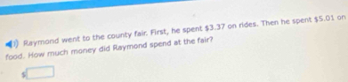 Raymond went to the county fair. First, he spent $3.37 on rides. Then he spent $5.01 on 
food. How much money did Raymond spend at the fair?
$