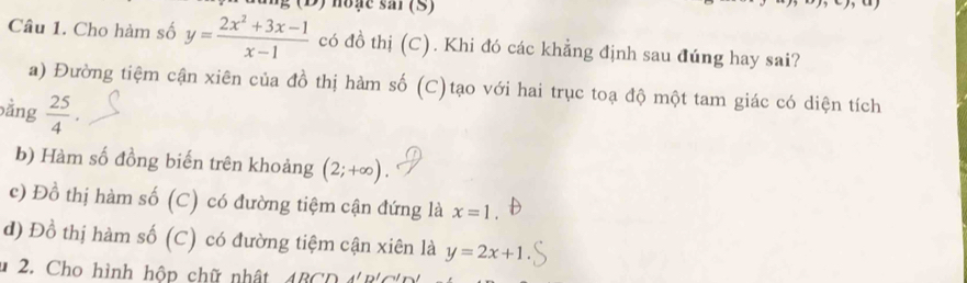 hoặe sar (S)
Câu 1. Cho hàm số y= (2x^2+3x-1)/x-1  có đồ thị (C). Khi đó các khẳng định sau đúng hay sai?
a) Đường tiệm cận xiên của đồ thị hàm số (C)tạo với hai trục toạ độ một tam giác có diện tích
bằng  25/4 .
b) Hàm số đồng biến trên khoảng (2;+∈fty )
c) Đồ thị hàm số (C) có đường tiệm cận đứng là x=1.
d) Đồ thị hàm số (C) có đường tiệm cận xiên là y=2x+1
* 2. Cho hình hộp chữ nhật, 4BCD 4 B