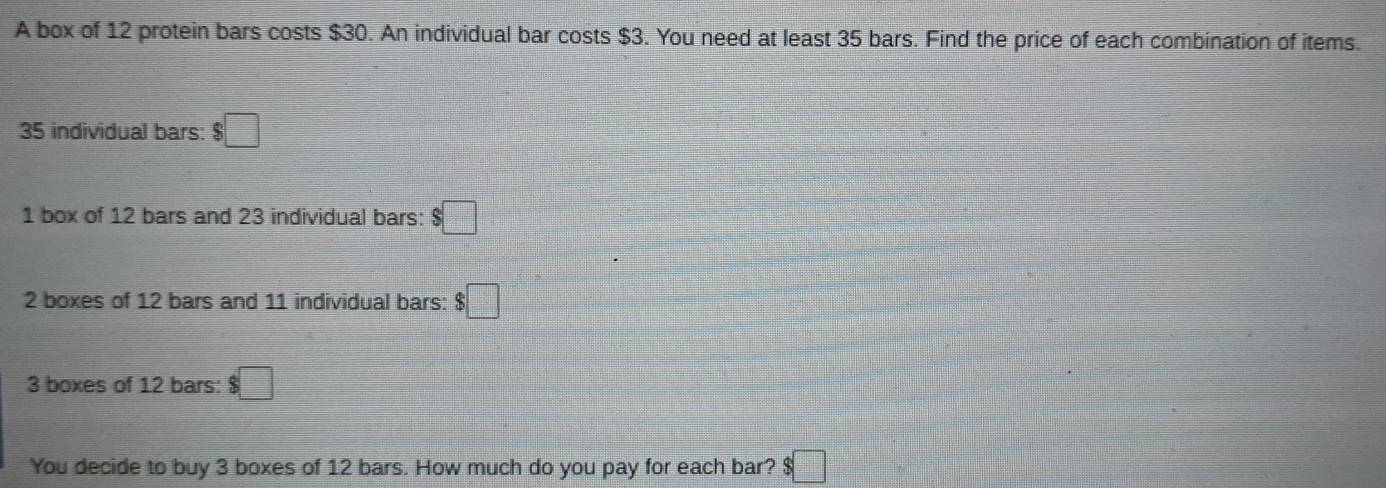 A box of 12 protein bars costs $30. An individual bar costs $3. You need at least 35 bars. Find the price of each combination of items.
35 individual bars: $□
1 box of 12 bars and 23 individual bars: $□
2 boxes of 12 bars and 11 individual bars: $□
3 boxes of 12 bars: $□
You decide to buy 3 boxes of 12 bars. How much do you pay for each bar? $ □