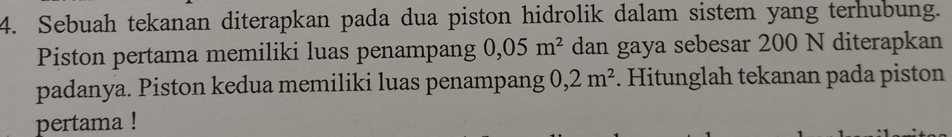 Sebuah tekanan diterapkan pada dua piston hidrolik dalam sistem yang terhubung. 
Piston pertama memiliki luas penampang 0,05m^2 dan gaya sebesar 200 N diterapkan 
padanya. Piston kedua memiliki luas penampang 0,2m^2. Hitunglah tekanan pada piston 
pertama !